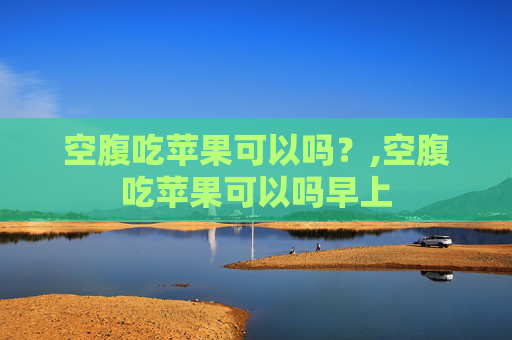 空腹吃苹果可以吗？,空腹吃苹果可以吗早上
