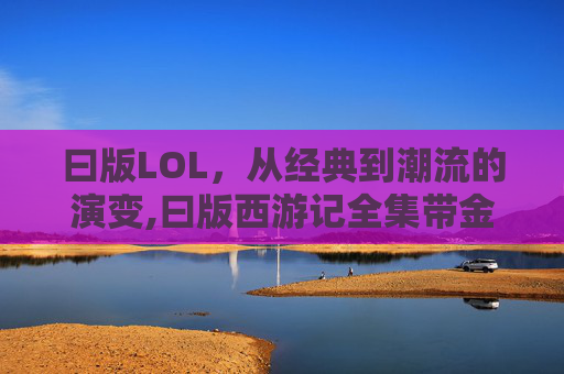 曰版LOL，从经典到潮流的演变,曰版西游记全集带金箍