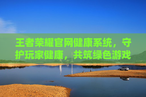王者荣耀官网健康系统，守护玩家健康，共筑绿色游戏环境,王者荣耀官网健康系统怎么设置