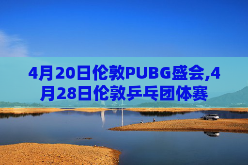 4月20日伦敦PUBG盛会,4月28日伦敦乒乓团体赛