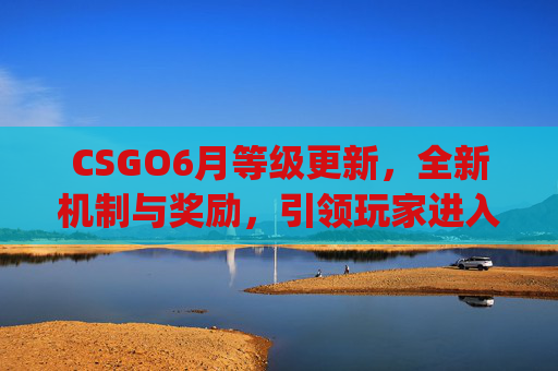 CSGO6月等级更新，全新机制与奖励，引领玩家进入新的竞技时代,csgo等级怎么提升快