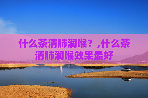 什么茶清肺润喉？,什么茶清肺润喉效果最好