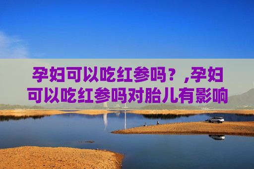 孕妇可以吃红参吗？,孕妇可以吃红参吗对胎儿有影响吗