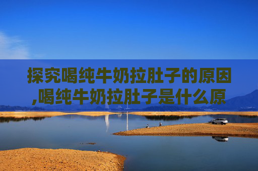 探究喝纯牛奶拉肚子的原因,喝纯牛奶拉肚子是什么原因怎么办