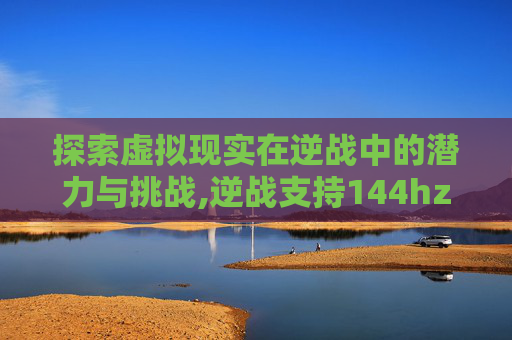 探索虚拟现实在逆战中的潜力与挑战,逆战支持144hz吗