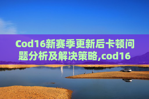 Cod16新赛季更新后卡顿问题分析及解决策略,cod16更新后变卡