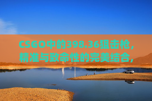 CSGO中的398.36狙击枪，精准与致命性的完美结合,csgo官方网站免费进入