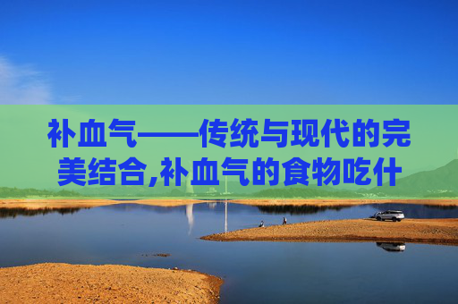补血气——传统与现代的完美结合,补血气的食物吃什么最好?