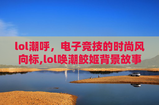 lol潮呼，电子竞技的时尚风向标,lol唤潮鲛姬背景故事