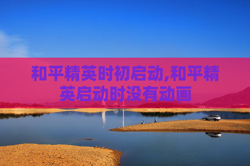 和平精英时初启动,和平精英启动时没有动画
