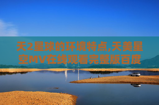 天2星球的环境特点,天美星空MV在线观看完整版百度