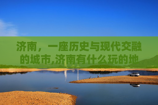 济南，一座历史与现代交融的城市,济南有什么玩的地方