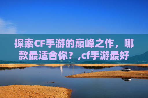 探索CF手游的巅峰之作，哪款最适合你？,cf手游最好用的APP
