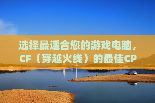 选择最适合您的游戏电脑，CF（穿越火线）的最佳CPU搭配指南,玩cf用什么cpu最好