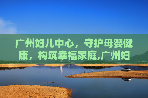 广州妇儿中心，守护母婴健康，构筑幸福家庭,广州妇儿中心增城院区