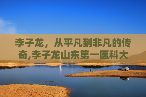 李子龙，从平凡到非凡的传奇,李子龙山东第一医科大学