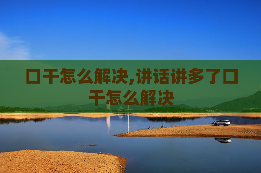 口干怎么解决,讲话讲多了口干怎么解决