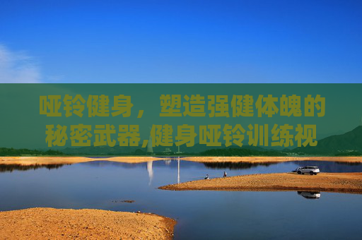 哑铃健身，塑造强健体魄的秘密武器,健身哑铃训练视频