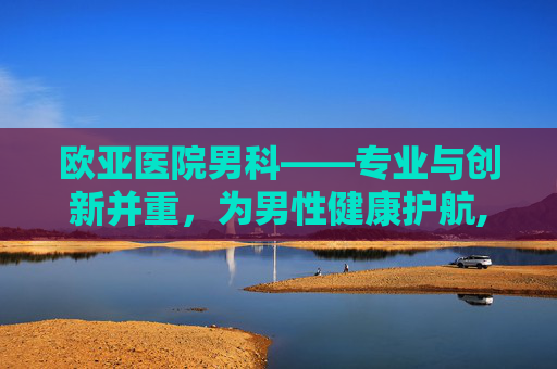 欧亚医院男科——专业与创新并重，为男性健康护航,欧亚医院男科专家