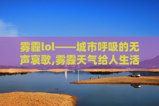 雾霾lol——城市呼吸的无声哀歌,雾霾天气给人生活带来的不利影响