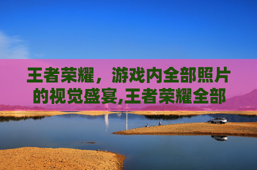 王者荣耀，游戏内全部照片的视觉盛宴,王者荣耀全部照片高清