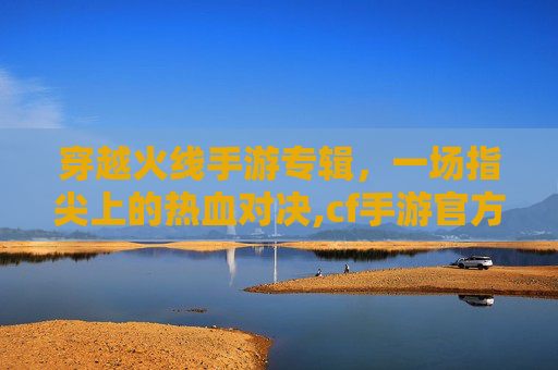穿越火线手游专辑,一场指尖上的热血对决,cf手游官方活动网站 穿越火线手游专辑,一场指尖上的热血对决,cf手游官方活动网站