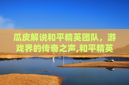瓜皮解说和平精英团队，游戏界的传奇之声,和平精英pel解说