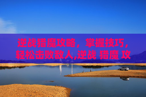 逆战猎魔攻略，掌握技巧，轻松击败敌人,逆战 猎魔 攻略视频