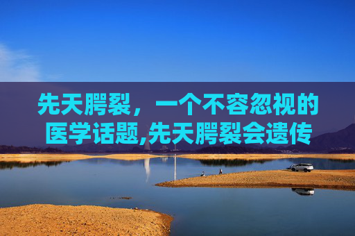 先天腭裂，一个不容忽视的医学话题,先天腭裂会遗传吗