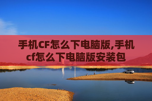 手机CF怎么下电脑版,手机cf怎么下电脑版安装包