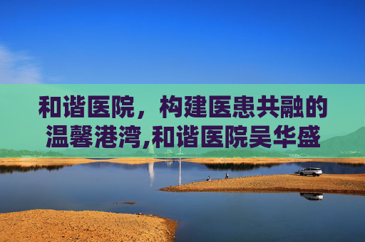 和谐医院，构建医患共融的温馨港湾,和谐医院吴华盛