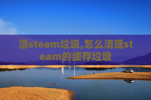 清steam垃圾,怎么清理steam的缓存垃圾