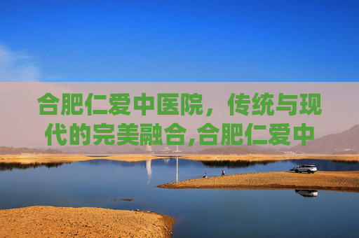 合肥仁爱中医院，传统与现代的完美融合,合肥仁爱中医院电话号码