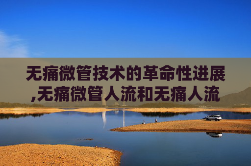 无痛微管技术的革命性进展,无痛微管人流和无痛人流区别