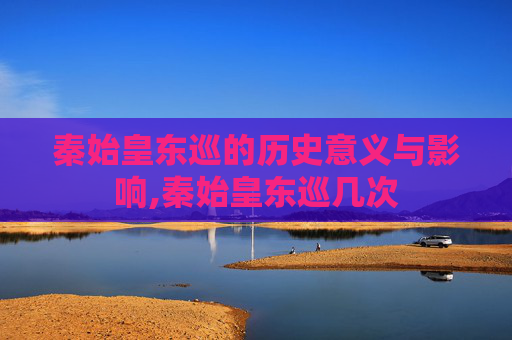 秦始皇东巡的历史意义与影响,秦始皇东巡几次