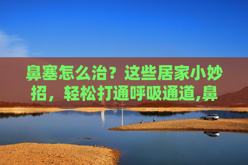 鼻塞怎么治？这些居家小妙招，轻松打通呼吸通道,鼻塞一招立马通气