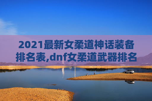 2021最新女柔道神话装备排名表,dnf女柔道武器排名