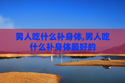 男人吃什么补身体,男人吃什么补身体最好的