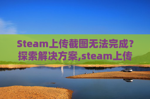 Steam上传截图无法完成？探索解决方案,steam上传的截图怎么删除