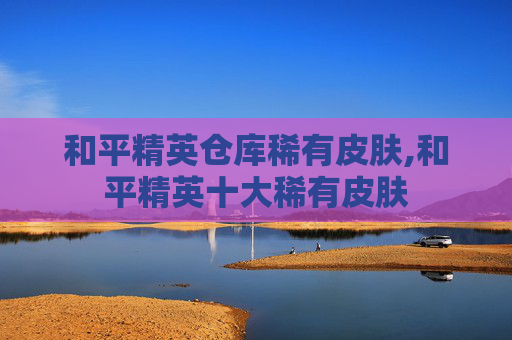 和平精英仓库稀有皮肤,和平精英十大稀有皮肤
