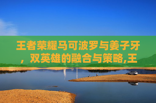 王者荣耀马可波罗与姜子牙，双英雄的融合与策略,王者荣耀马可姜子牙怎么玩