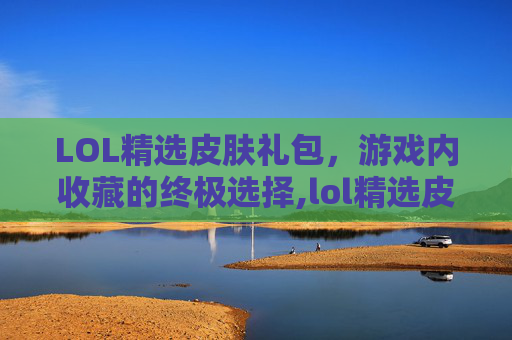 LOL精选皮肤礼包，游戏内收藏的终极选择,lol精选皮肤礼包有哪些
