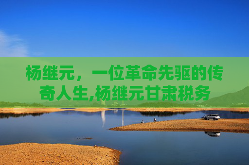 杨继元，一位革命先驱的传奇人生,杨继元甘肃税务