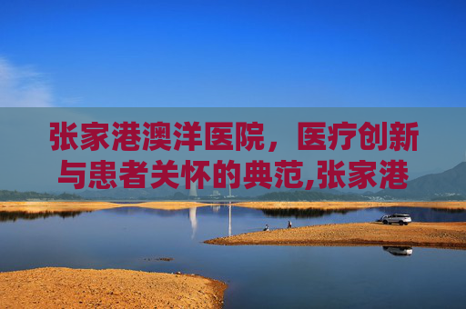 张家港澳洋医院，医疗创新与患者关怀的典范,张家港澳洋医院官网