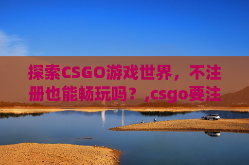 探索CSGO游戏世界，不注册也能畅玩吗？,csgo要注册吗