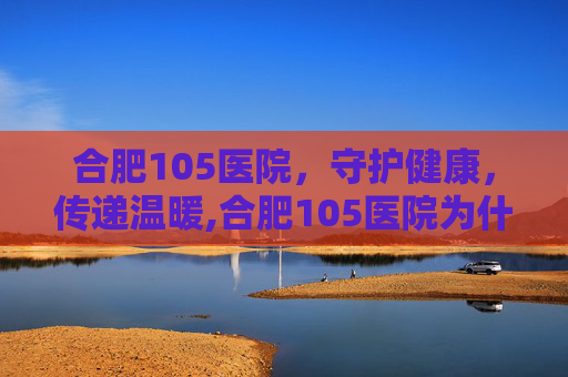 合肥105医院，守护健康，传递温暖,合肥105医院为什么改成901