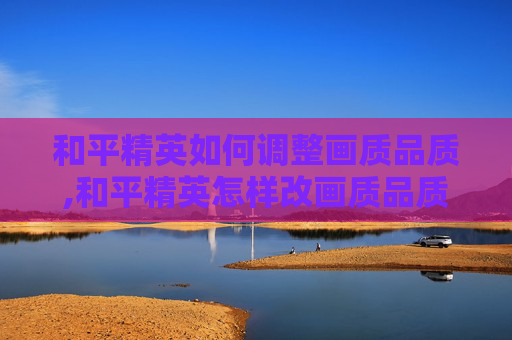和平精英如何调整画质品质,和平精英怎样改画质品质设置