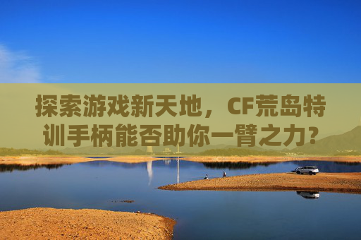 探索游戏新天地，CF荒岛特训手柄能否助你一臂之力？,cf荒岛特训手柄能玩吗知乎