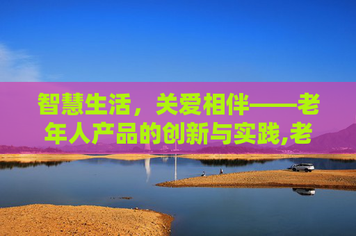 智慧生活，关爱相伴——老年人产品的创新与实践,老年人产品博览会
