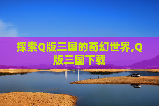 探索Q版三国的奇幻世界,Q版三国下载